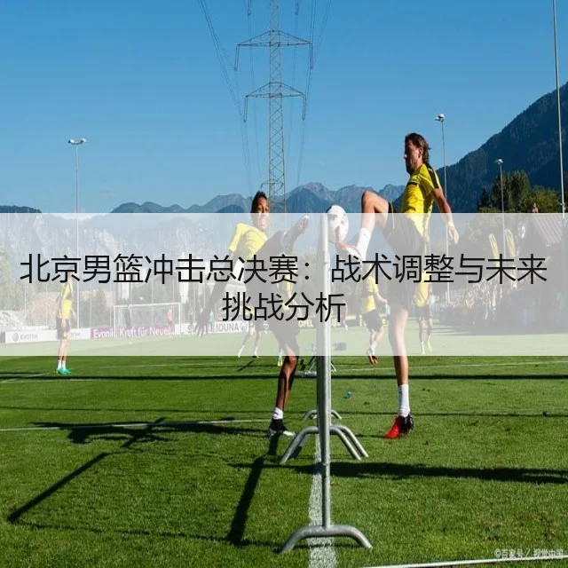 北京男篮冲击总决赛：战术调整与未来挑战分析
