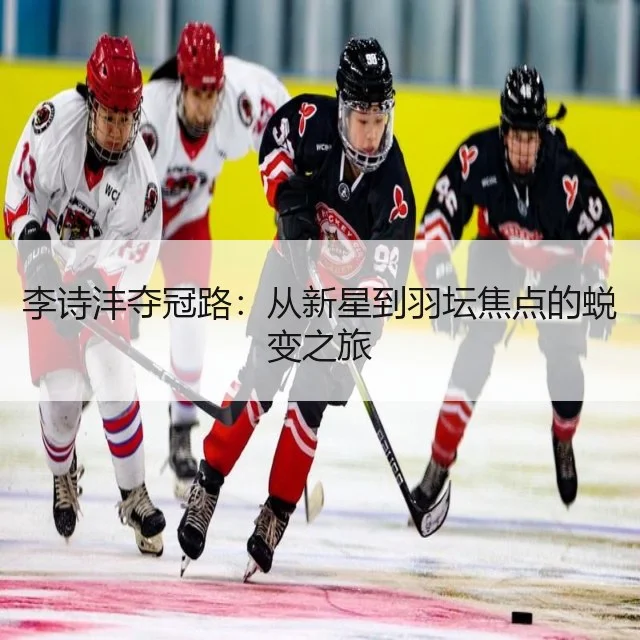 李诗沣夺冠路：从新星到羽坛焦点的蜕变之旅