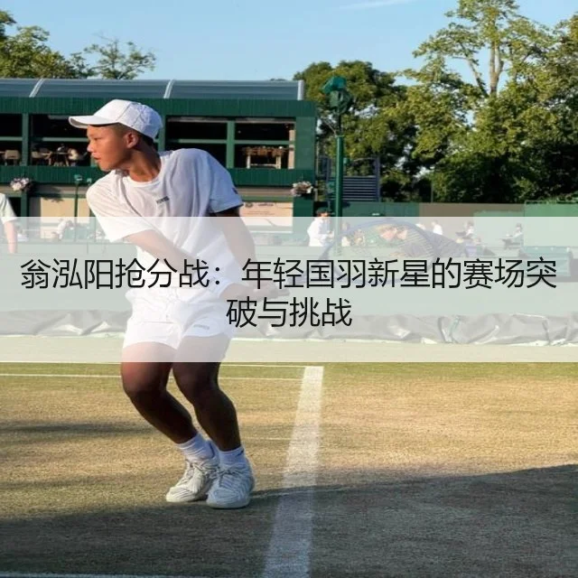 翁泓阳抢分战：年轻国羽新星的赛场突破与挑战