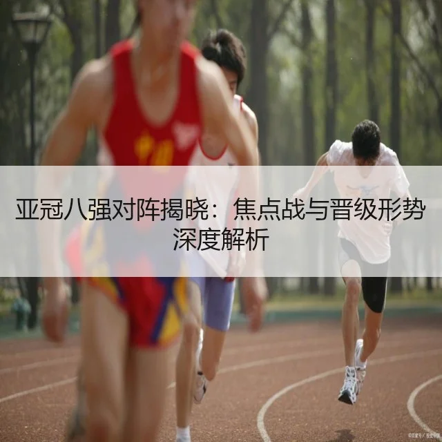 亚冠八强对阵揭晓：焦点战与晋级形势深度解析